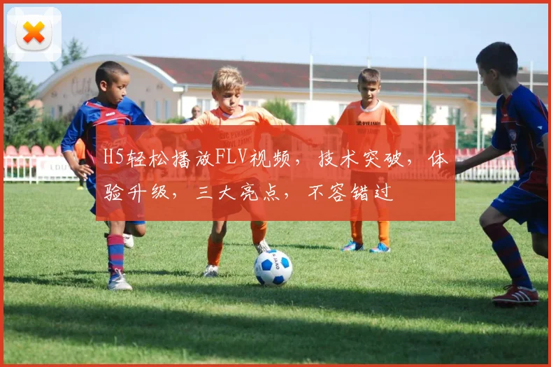 H5轻松播放FLV视频，技术突破，体验升级，三大亮点，不容错过