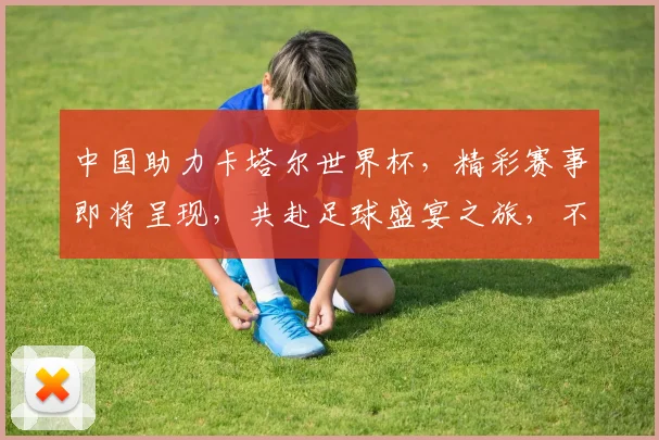 中国助力卡塔尔世界杯，精彩赛事即将呈现，共赴足球盛宴之旅，不容错过