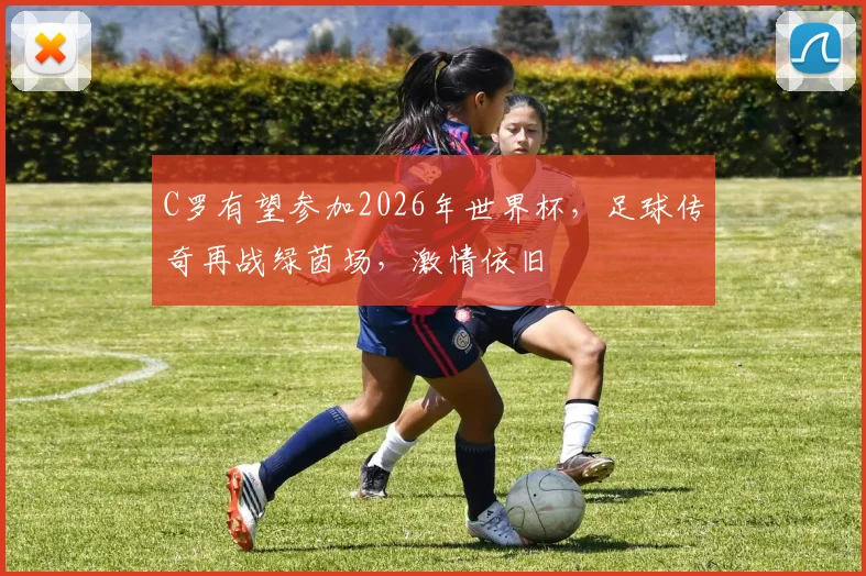 C罗有望参加2026年世界杯，足球传奇再战绿茵场，激情依旧