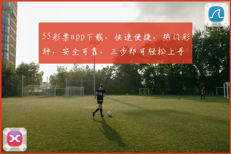 55彩票app下载，快速便捷，热门彩种，安全可靠，三步即可轻松上手，不容错过