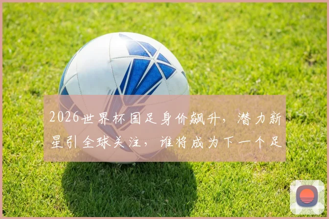 2026世界杯国足身价飙升，潜力新星引全球关注，谁将成为下一个足球巨星