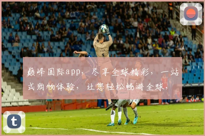 巅峰国际app，尽享全球精彩，一站式购物体验，让您轻松畅游全球，尽在指尖