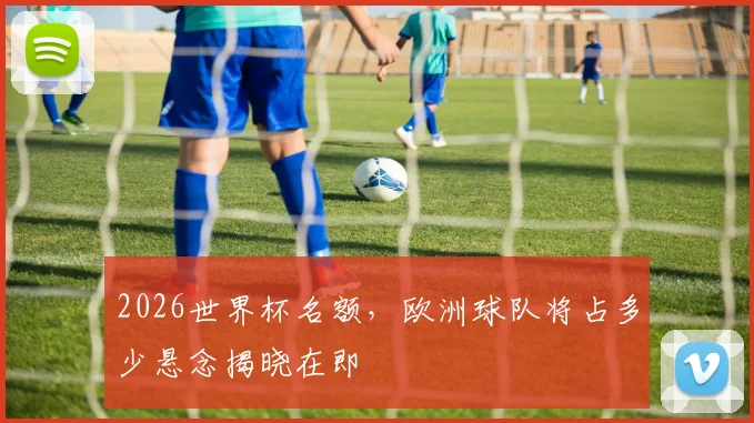 2026世界杯名额，欧洲球队将占多少悬念揭晓在即